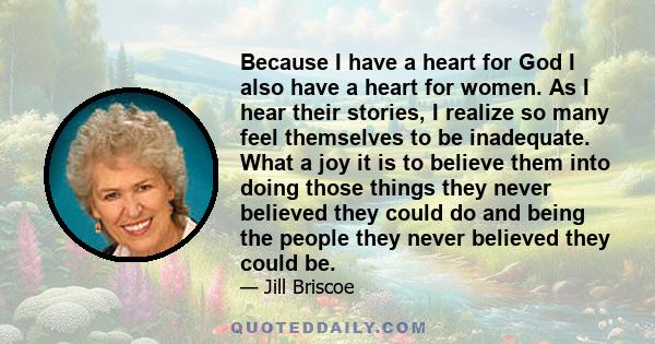 Because I have a heart for God I also have a heart for women. As I hear their stories, I realize so many feel themselves to be inadequate. What a joy it is to believe them into doing those things they never believed