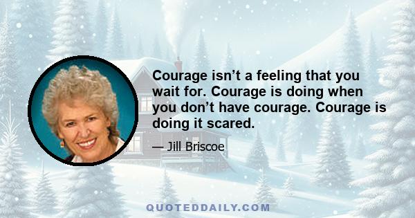 Courage isn’t a feeling that you wait for. Courage is doing when you don’t have courage. Courage is doing it scared.