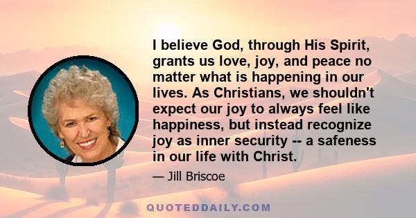 I believe God, through His Spirit, grants us love, joy, and peace no matter what is happening in our lives. As Christians, we shouldn't expect our joy to always feel like happiness, but instead recognize joy as inner