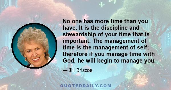 No one has more time than you have. It is the discipline and stewardship of your time that is important. The management of time is the management of self; therefore if you manage time with God, he will begin to manage