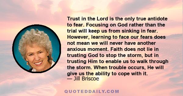 Trust in the Lord is the only true antidote to fear. Focusing on God rather than the trial will keep us from sinking in fear. However, learning to face our fears does not mean we will never have another anxious moment.