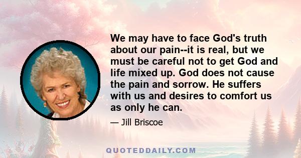 We may have to face God's truth about our pain--it is real, but we must be careful not to get God and life mixed up. God does not cause the pain and sorrow. He suffers with us and desires to comfort us as only he can.