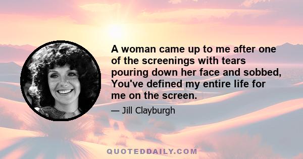 A woman came up to me after one of the screenings with tears pouring down her face and sobbed, You've defined my entire life for me on the screen.