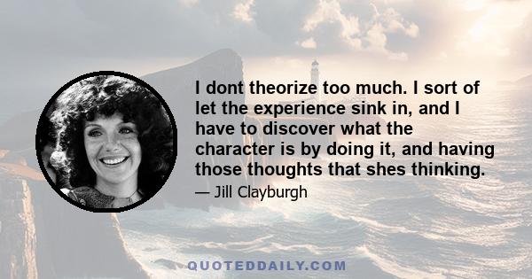 I dont theorize too much. I sort of let the experience sink in, and I have to discover what the character is by doing it, and having those thoughts that shes thinking.