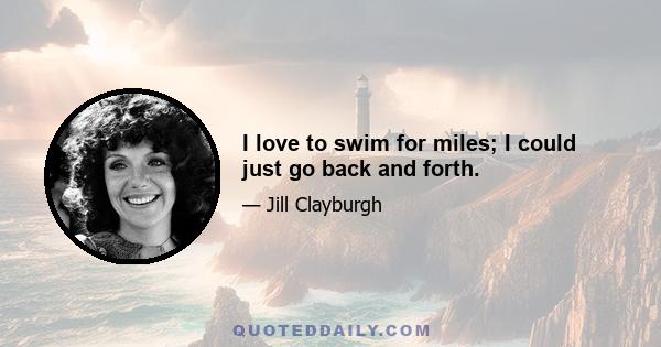 I love to swim for miles; I could just go back and forth.