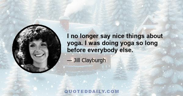 I no longer say nice things about yoga. I was doing yoga so long before everybody else.