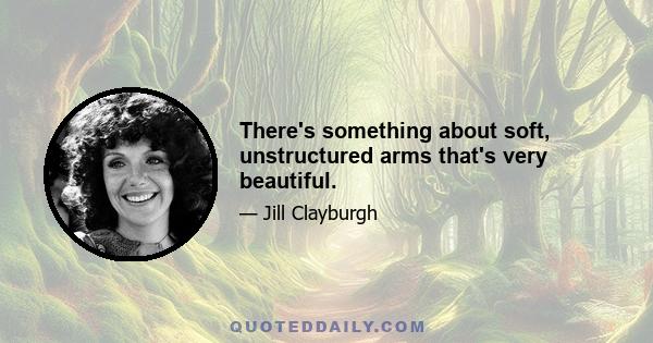 There's something about soft, unstructured arms that's very beautiful.