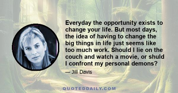 Everyday the opportunity exists to change your life. But most days, the idea of having to change the big things in life just seems like too much work. Should I lie on the couch and watch a movie, or shuld I confront my