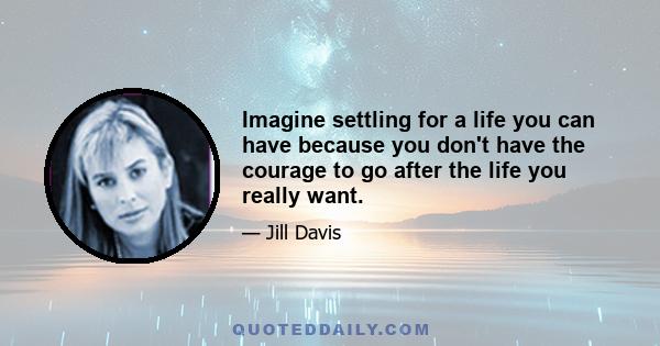 Imagine settling for a life you can have because you don't have the courage to go after the life you really want.