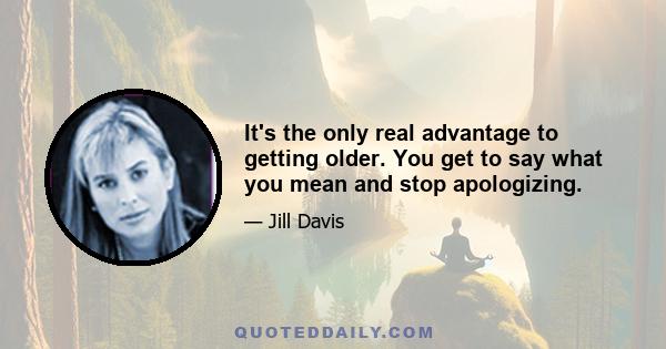 It's the only real advantage to getting older. You get to say what you mean and stop apologizing.