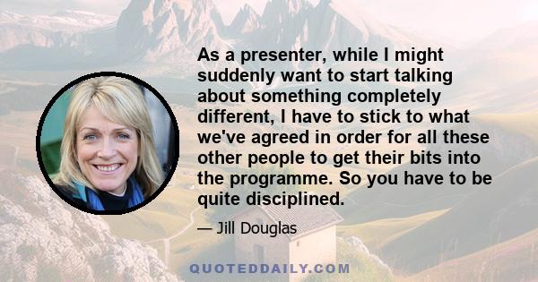 As a presenter, while I might suddenly want to start talking about something completely different, I have to stick to what we've agreed in order for all these other people to get their bits into the programme. So you