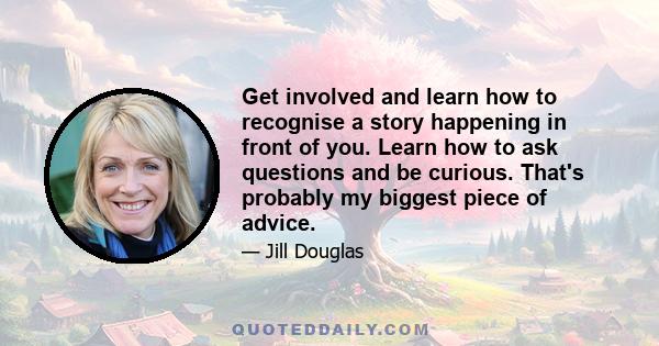 Get involved and learn how to recognise a story happening in front of you. Learn how to ask questions and be curious. That's probably my biggest piece of advice.