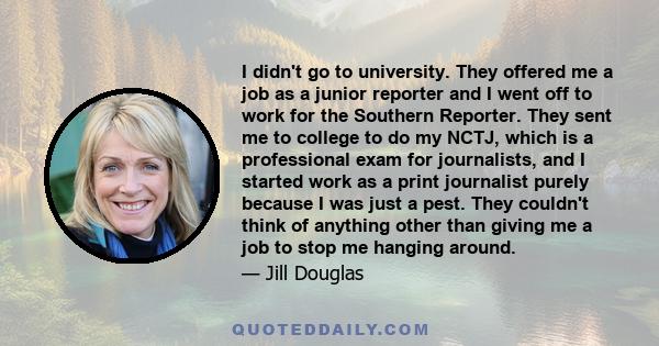 I didn't go to university. They offered me a job as a junior reporter and I went off to work for the Southern Reporter. They sent me to college to do my NCTJ, which is a professional exam for journalists, and I started