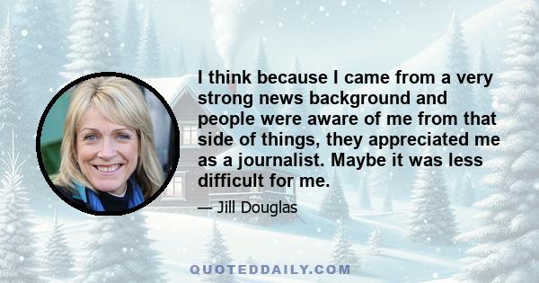 I think because I came from a very strong news background and people were aware of me from that side of things, they appreciated me as a journalist. Maybe it was less difficult for me.