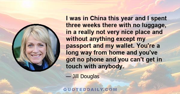 I was in China this year and I spent three weeks there with no luggage, in a really not very nice place and without anything except my passport and my wallet. You're a long way from home and you've got no phone and you