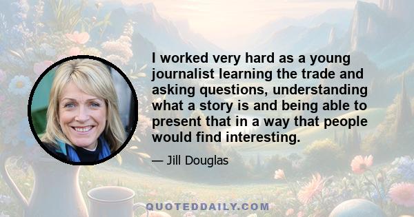 I worked very hard as a young journalist learning the trade and asking questions, understanding what a story is and being able to present that in a way that people would find interesting.