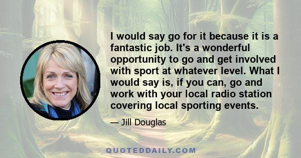 I would say go for it because it is a fantastic job. It's a wonderful opportunity to go and get involved with sport at whatever level. What I would say is, if you can, go and work with your local radio station covering