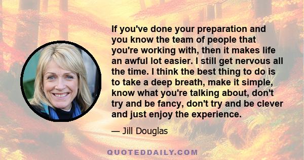 If you've done your preparation and you know the team of people that you're working with, then it makes life an awful lot easier. I still get nervous all the time. I think the best thing to do is to take a deep breath,