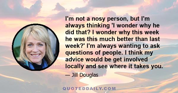 I'm not a nosy person, but I'm always thinking 'I wonder why he did that? I wonder why this week he was this much better than last week?' I'm always wanting to ask questions of people. I think my advice would be get