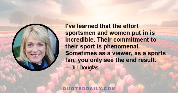 I've learned that the effort sportsmen and women put in is incredible. Their commitment to their sport is phenomenal. Sometimes as a viewer, as a sports fan, you only see the end result.