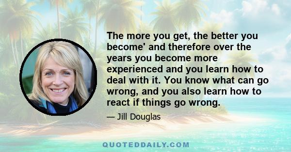 The more you get, the better you become' and therefore over the years you become more experienced and you learn how to deal with it. You know what can go wrong, and you also learn how to react if things go wrong.