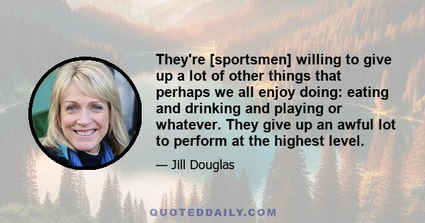 They're [sportsmen] willing to give up a lot of other things that perhaps we all enjoy doing: eating and drinking and playing or whatever. They give up an awful lot to perform at the highest level.