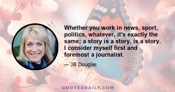 Whether you work in news, sport, politics, whatever, it's exactly the same; a story is a story, is a story. I consider myself first and foremost a journalist.