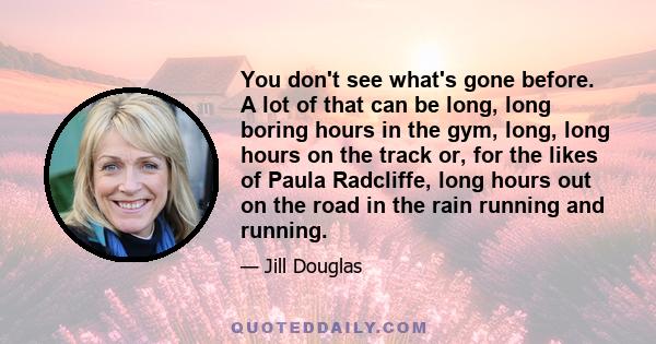 You don't see what's gone before. A lot of that can be long, long boring hours in the gym, long, long hours on the track or, for the likes of Paula Radcliffe, long hours out on the road in the rain running and running.