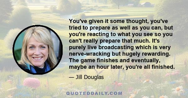 You've given it some thought, you've tried to prepare as well as you can, but you're reacting to what you see so you can't really prepare that much. It's purely live broadcasting which is very nerve-wracking but hugely