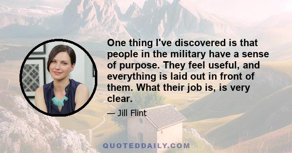 One thing I've discovered is that people in the military have a sense of purpose. They feel useful, and everything is laid out in front of them. What their job is, is very clear.