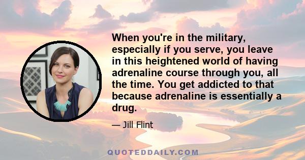 When you're in the military, especially if you serve, you leave in this heightened world of having adrenaline course through you, all the time. You get addicted to that because adrenaline is essentially a drug.