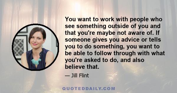 You want to work with people who see something outside of you and that you're maybe not aware of. If someone gives you advice or tells you to do something, you want to be able to follow through with what you're asked to 