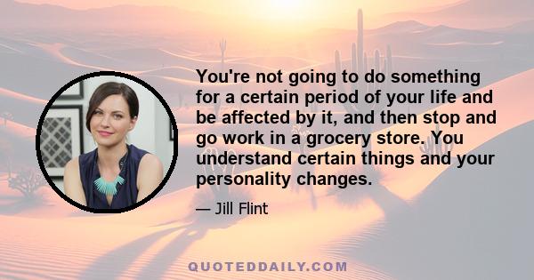 You're not going to do something for a certain period of your life and be affected by it, and then stop and go work in a grocery store. You understand certain things and your personality changes.