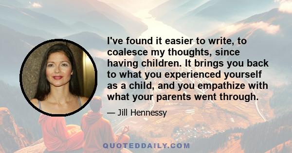 I've found it easier to write, to coalesce my thoughts, since having children. It brings you back to what you experienced yourself as a child, and you empathize with what your parents went through.