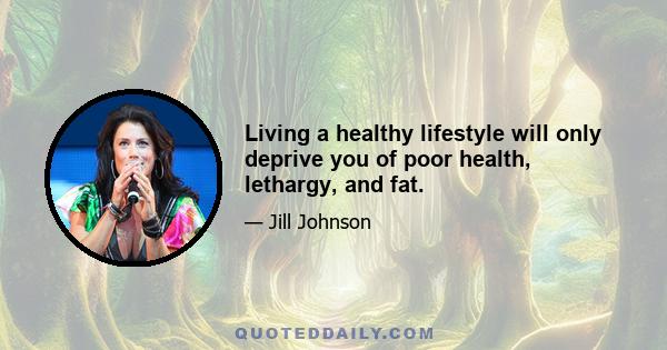 Living a healthy lifestyle will only deprive you of poor health, lethargy, and fat.