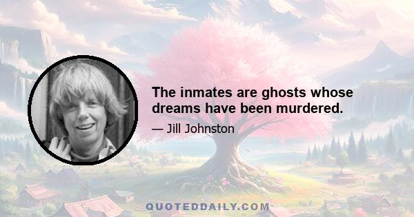 The inmates are ghosts whose dreams have been murdered.