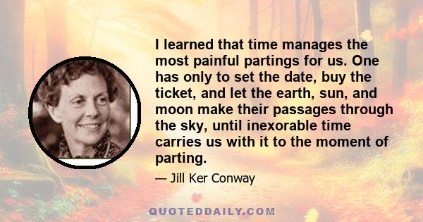 I learned that time manages the most painful partings for us. One has only to set the date, buy the ticket, and let the earth, sun, and moon make their passages through the sky, until inexorable time carries us with it