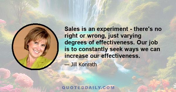 Sales is an experiment - there's no right or wrong, just varying degrees of effectiveness. Our job is to constantly seek ways we can increase our effectiveness.