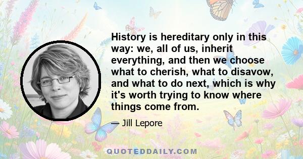 History is hereditary only in this way: we, all of us, inherit everything, and then we choose what to cherish, what to disavow, and what to do next, which is why it's worth trying to know where things come from.