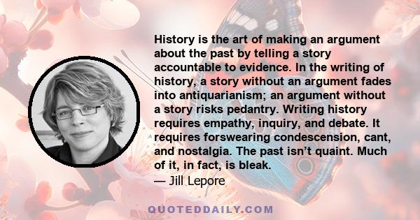 History is the art of making an argument about the past by telling a story accountable to evidence. In the writing of history, a story without an argument fades into antiquarianism; an argument without a story risks