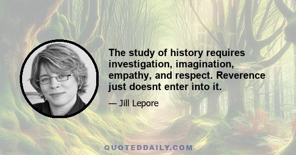 The study of history requires investigation, imagination, empathy, and respect. Reverence just doesnt enter into it.