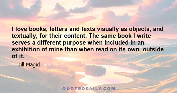 I love books, letters and texts visually as objects, and textually, for their content. The same book I write serves a different purpose when included in an exhibition of mine than when read on its own, outside of it.