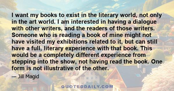 I want my books to exist in the literary world, not only in the art world. I am interested in having a dialogue with other writers, and the readers of those writers. Someone who is reading a book of mine might not have