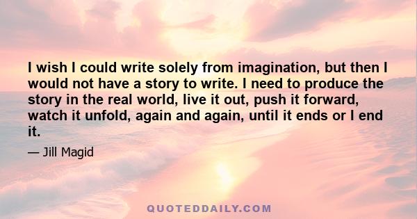 I wish I could write solely from imagination, but then I would not have a story to write. I need to produce the story in the real world, live it out, push it forward, watch it unfold, again and again, until it ends or I 