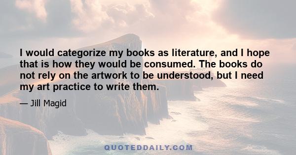 I would categorize my books as literature, and I hope that is how they would be consumed. The books do not rely on the artwork to be understood, but I need my art practice to write them.