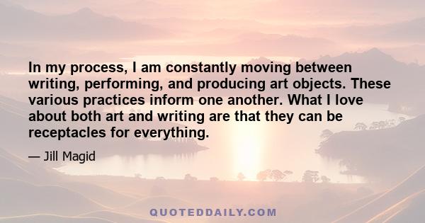 In my process, I am constantly moving between writing, performing, and producing art objects. These various practices inform one another. What I love about both art and writing are that they can be receptacles for