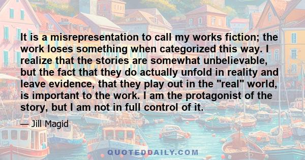 It is a misrepresentation to call my works fiction; the work loses something when categorized this way. I realize that the stories are somewhat unbelievable, but the fact that they do actually unfold in reality and