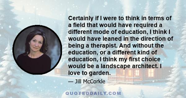 Certainly if I were to think in terms of a field that would have required a different mode of education, I think I would have leaned in the direction of being a therapist. And without the education, or a different kind