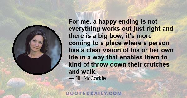 For me, a happy ending is not everything works out just right and there is a big bow, it's more coming to a place where a person has a clear vision of his or her own life in a way that enables them to kind of throw down 