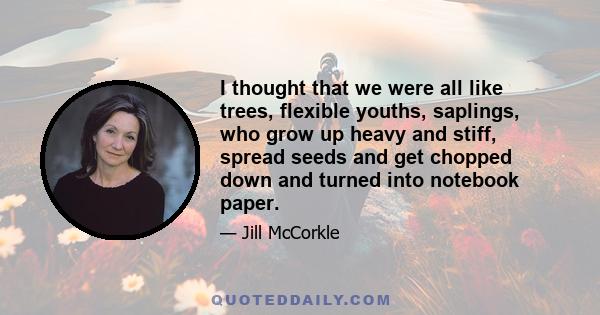 I thought that we were all like trees, flexible youths, saplings, who grow up heavy and stiff, spread seeds and get chopped down and turned into notebook paper.